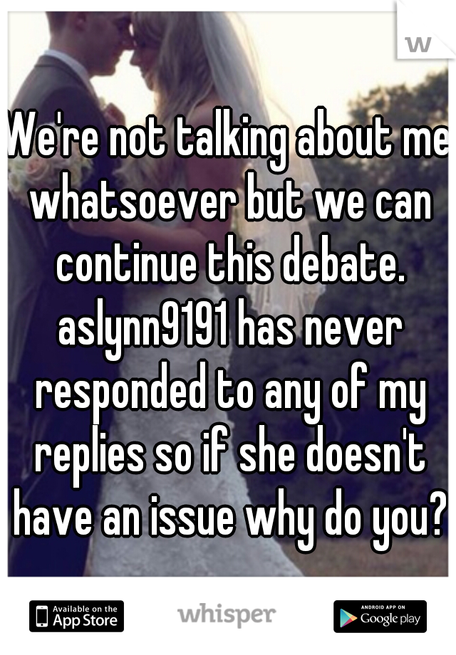 We're not talking about me whatsoever but we can continue this debate. aslynn9191 has never responded to any of my replies so if she doesn't have an issue why do you?