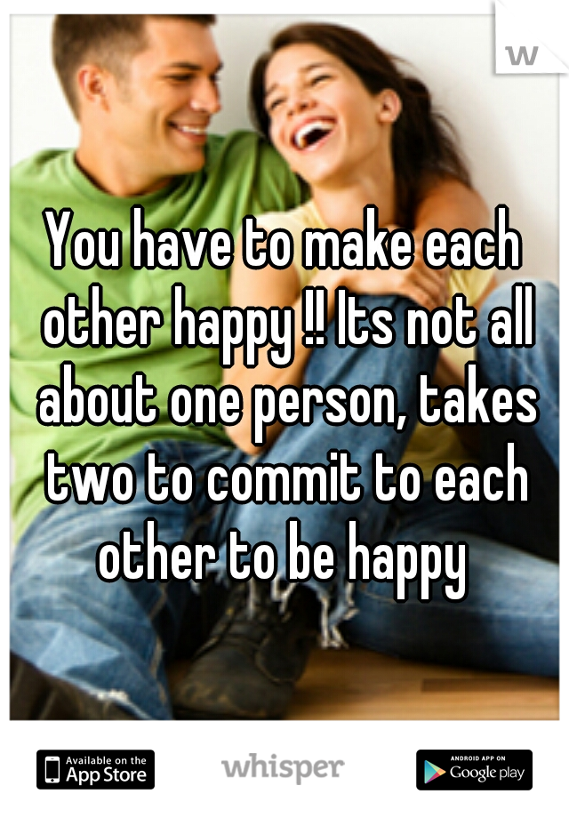 You have to make each other happy !! Its not all about one person, takes two to commit to each other to be happy 