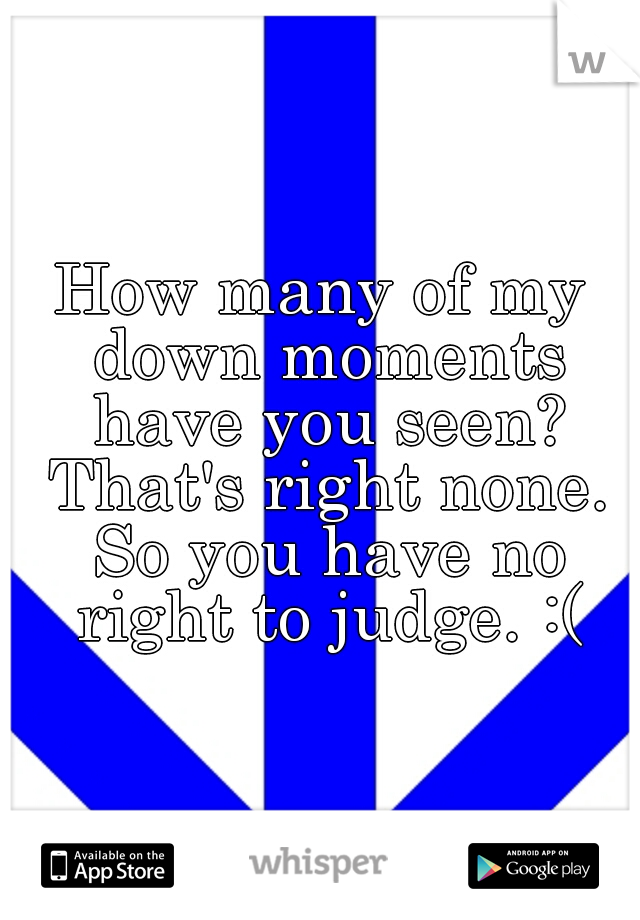How many of my down moments have you seen? That's right none. So you have no right to judge. :(