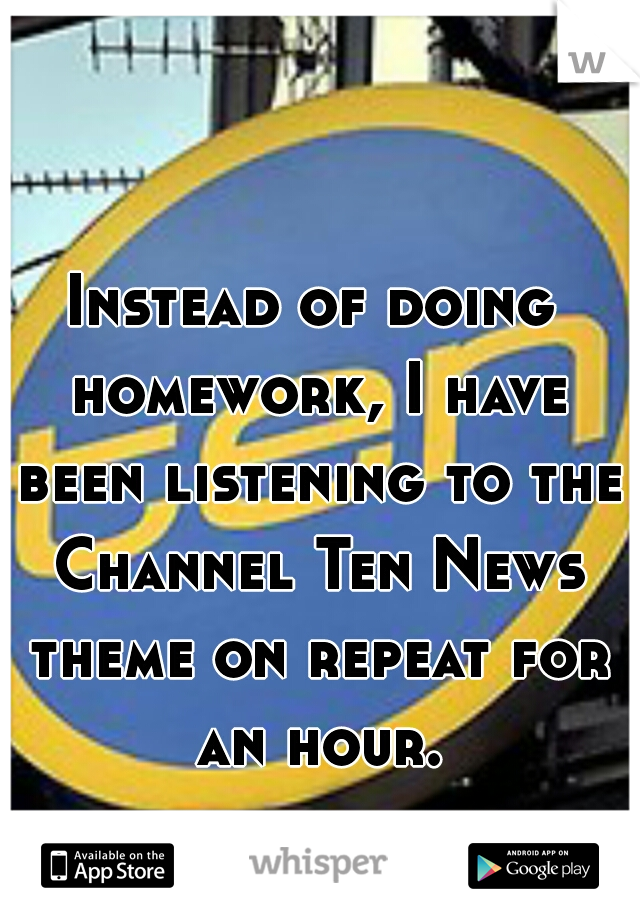 Instead of doing homework, I have been listening to the Channel Ten News theme on repeat for an hour.
