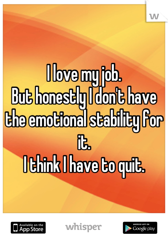 I love my job.
But honestly I don't have the emotional stability for it.
I think I have to quit.