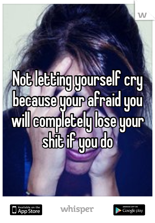 Not letting yourself cry because your afraid you will completely lose your shit if you do