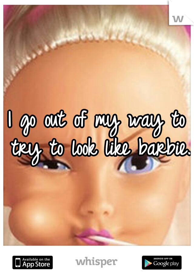 I go out of my way to try to look like barbie. 