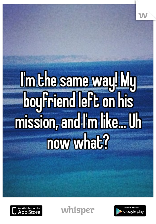 I'm the same way! My boyfriend left on his mission, and I'm like... Uh now what?