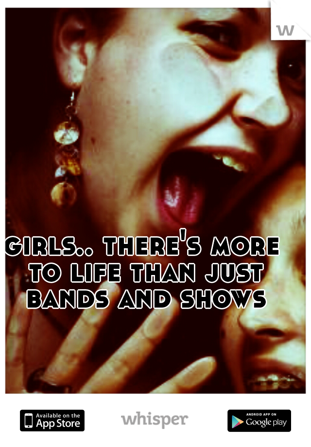 girls.. there's more to life than just bands and shows