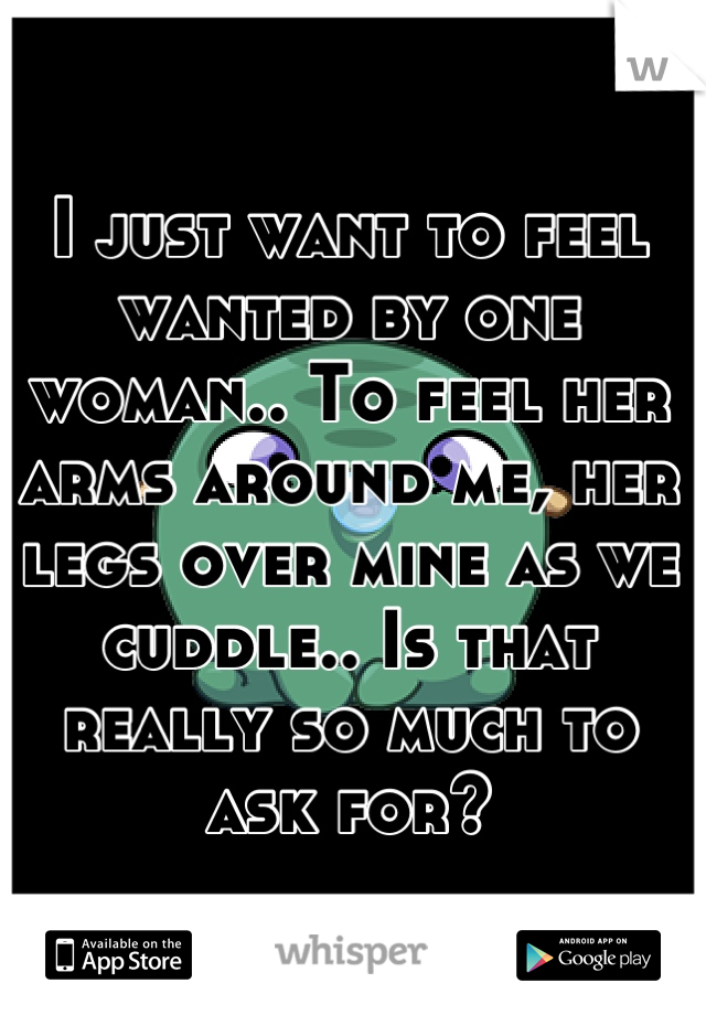 I just want to feel wanted by one woman.. To feel her arms around me, her legs over mine as we cuddle.. Is that really so much to ask for?