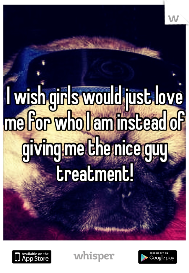 I wish girls would just love me for who I am instead of giving me the nice guy treatment!