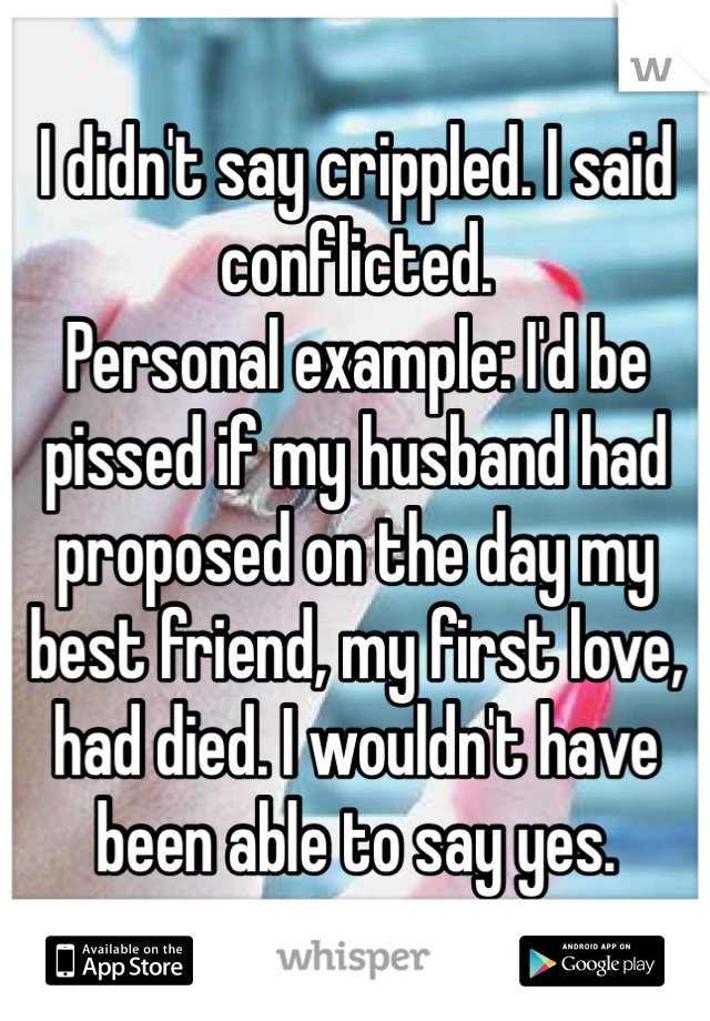 I didn't say crippled. I said conflicted.
Personal example: I'd be pissed if my husband had proposed on the day my best friend, my first love, had died. I wouldn't have been able to say yes.