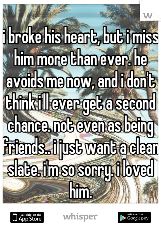 i broke his heart, but i miss him more than ever. he avoids me now, and i don't think i'll ever get a second chance. not even as being friends.. i just want a clean slate. i'm so sorry. i loved him.