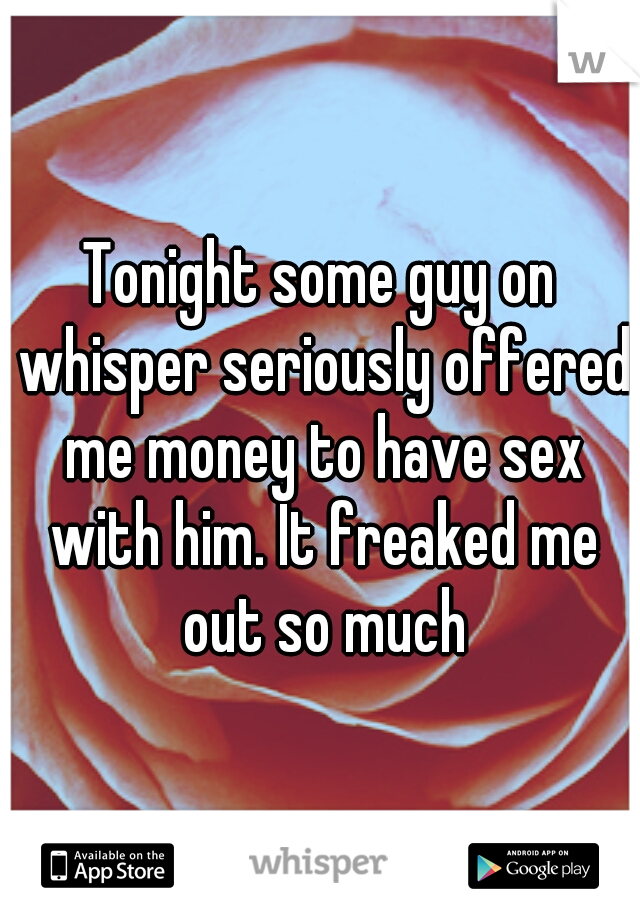 Tonight some guy on whisper seriously offered me money to have sex with him. It freaked me out so much