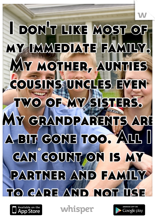 I don't like most of my immediate family. My mother, aunties cousins uncles even two of my sisters. My grandparents are a bit gone too. All I can count on is my partner and family to care and not use 