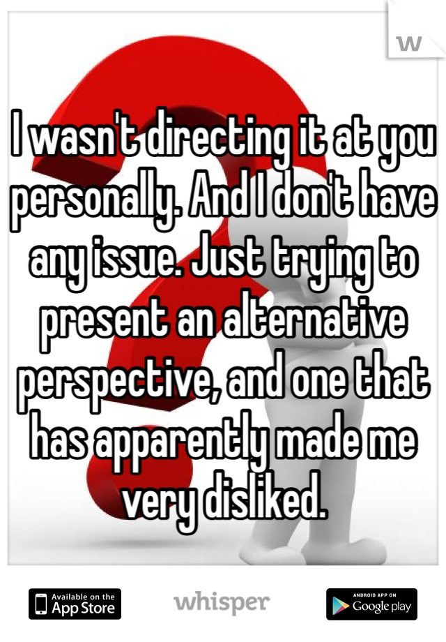 I wasn't directing it at you personally. And I don't have any issue. Just trying to present an alternative perspective, and one that has apparently made me very disliked.