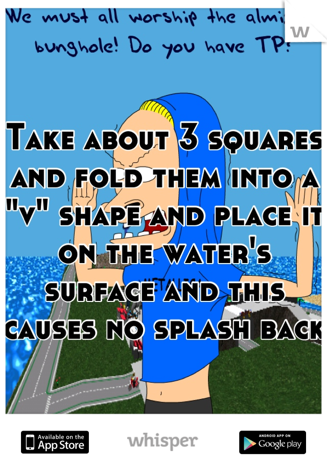 Take about 3 squares and fold them into a "v" shape and place it on the water's surface and this causes no splash back 