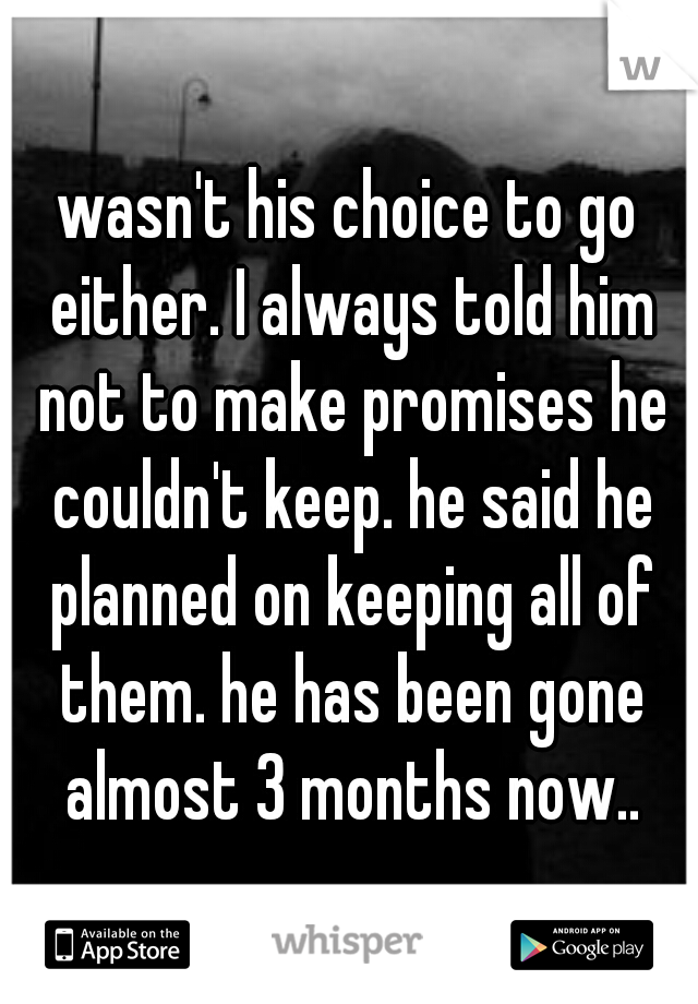 wasn't his choice to go either. I always told him not to make promises he couldn't keep. he said he planned on keeping all of them. he has been gone almost 3 months now..