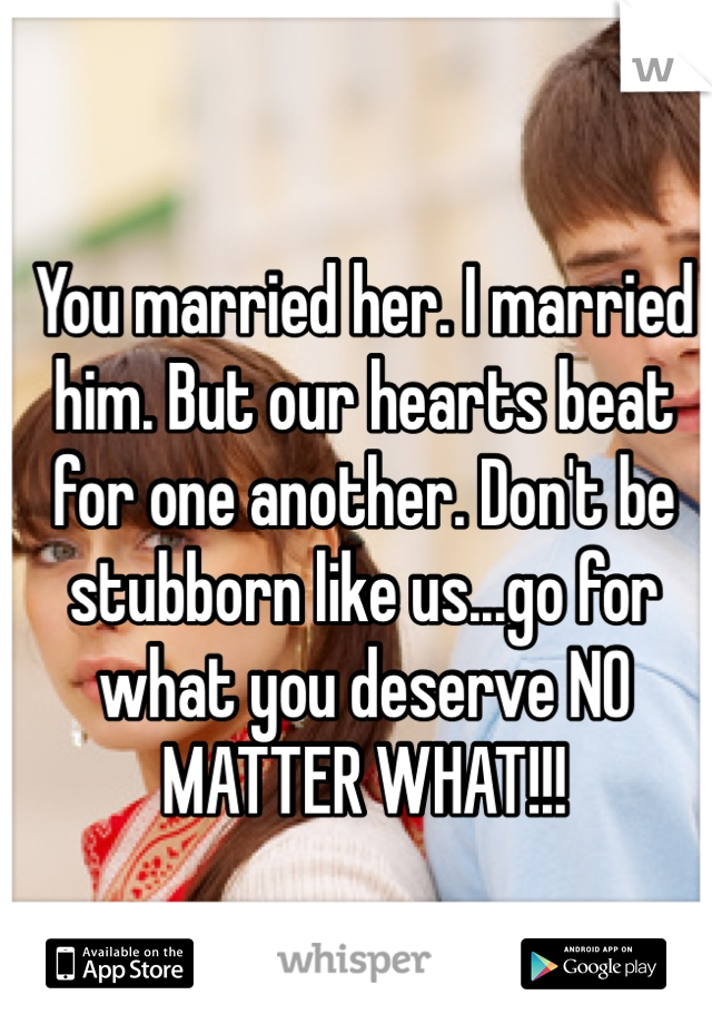 You married her. I married him. But our hearts beat for one another. Don't be stubborn like us...go for what you deserve NO MATTER WHAT!!! 
