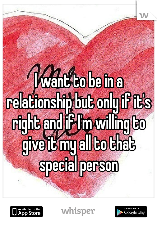 I want to be in a relationship but only if it's right and if I'm willing to give it my all to that special person 