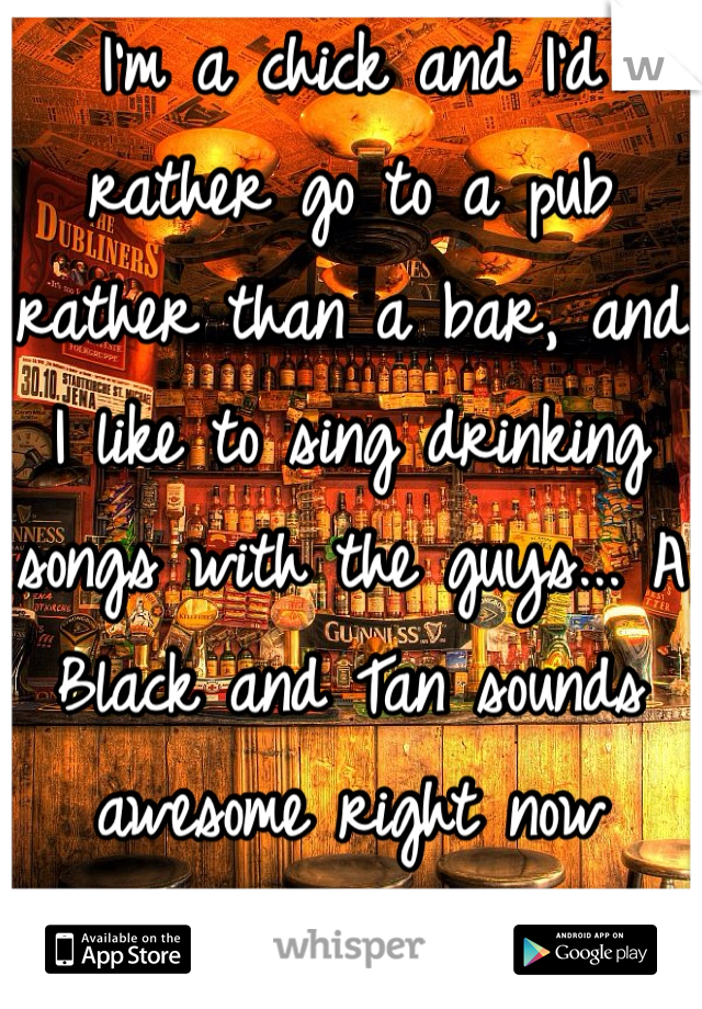 I'm a chick and I'd rather go to a pub rather than a bar, and I like to sing drinking songs with the guys... A Black and Tan sounds awesome right now 