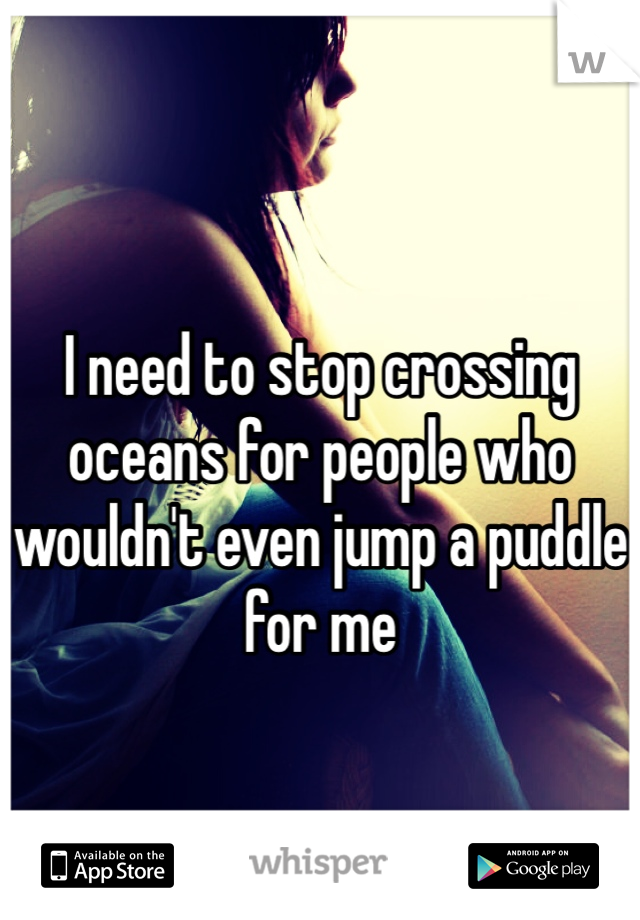 
I need to stop crossing oceans for people who wouldn't even jump a puddle for me