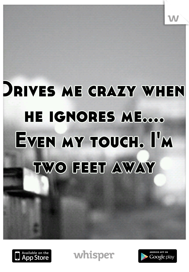 Drives me crazy when he ignores me.... Even my touch. I'm two feet away