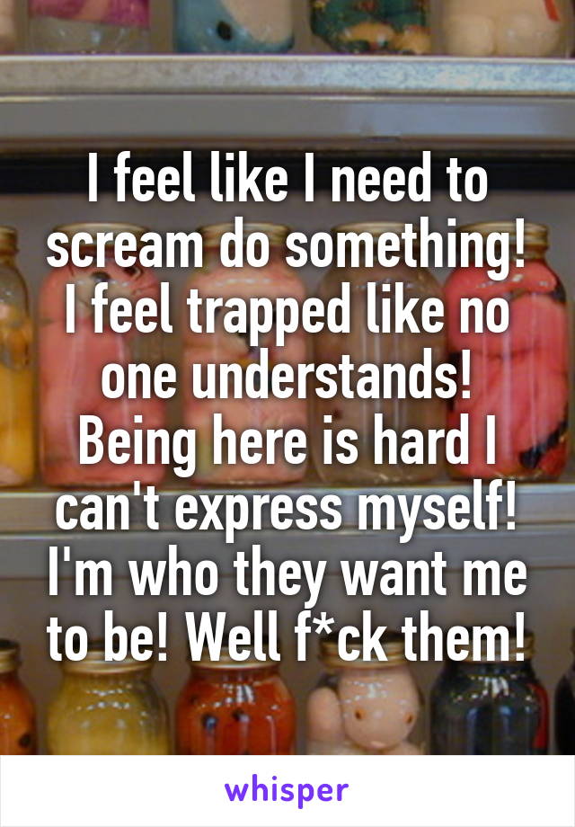 I feel like I need to scream do something! I feel trapped like no one understands! Being here is hard I can't express myself! I'm who they want me to be! Well f*ck them!