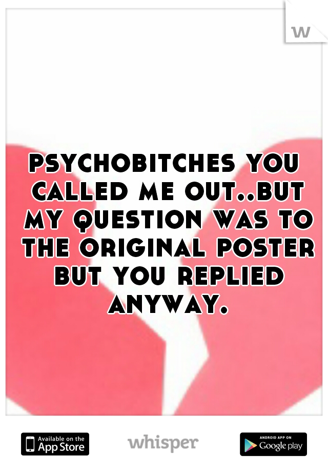 psychobitches you called me out..but my question was to the original poster but you replied anyway.