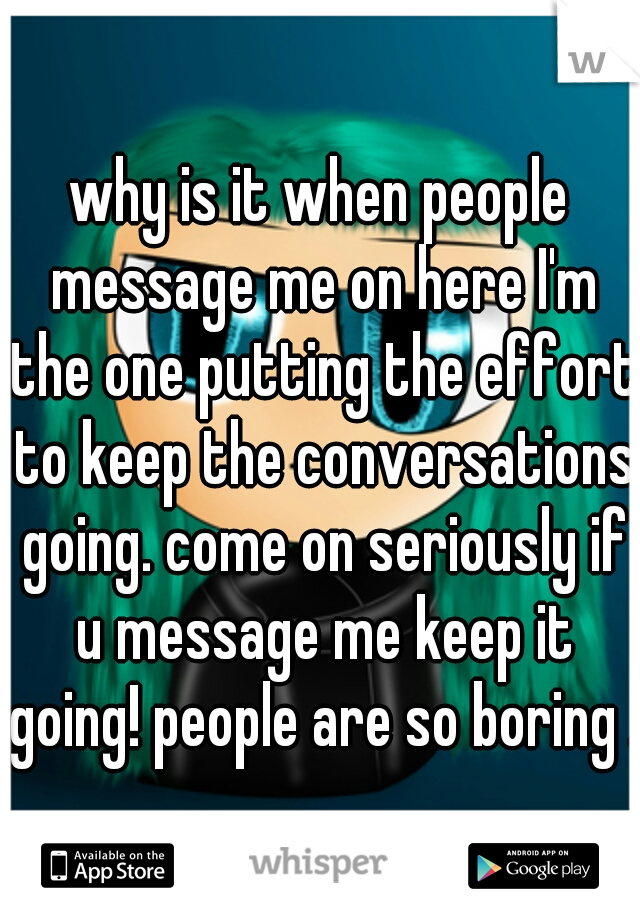 why is it when people message me on here I'm the one putting the effort to keep the conversations going. come on seriously if u message me keep it going! people are so boring .