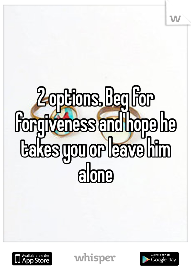 2 options. Beg for forgiveness and hope he takes you or leave him alone 