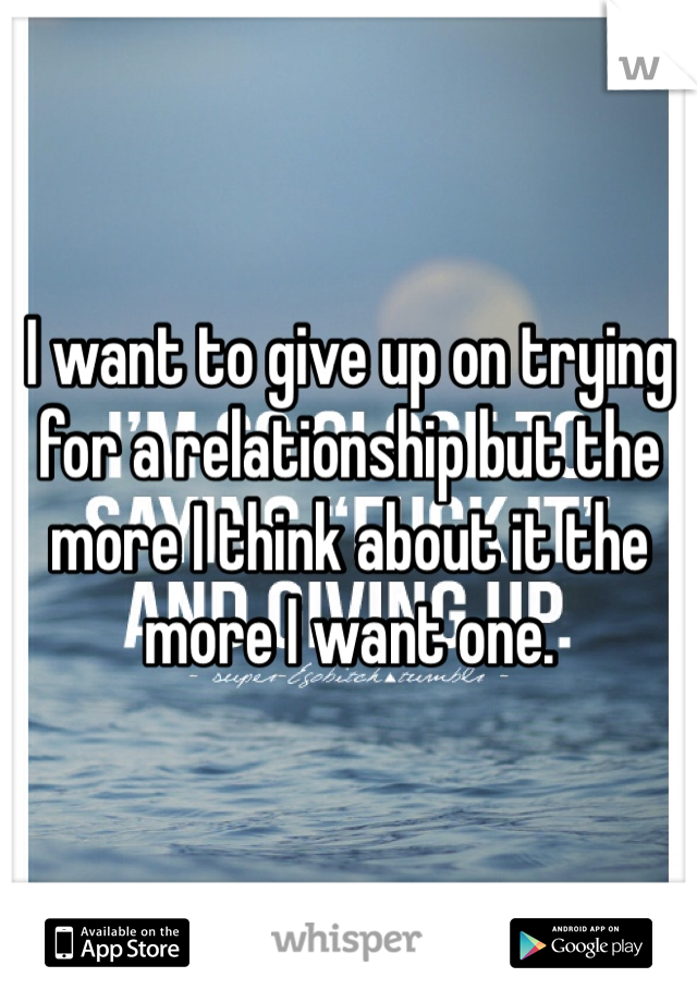 I want to give up on trying for a relationship but the more I think about it the more I want one. 