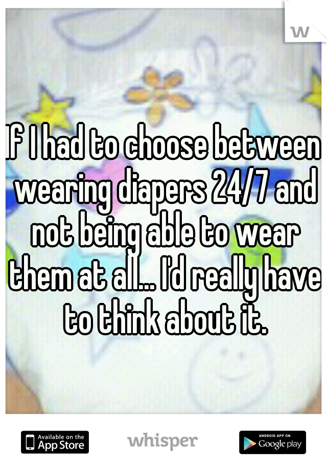 If I had to choose between wearing diapers 24/7 and not being able to wear them at all... I'd really have to think about it.