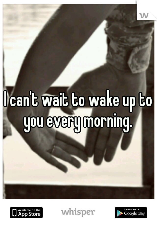 I can't wait to wake up to you every morning. 