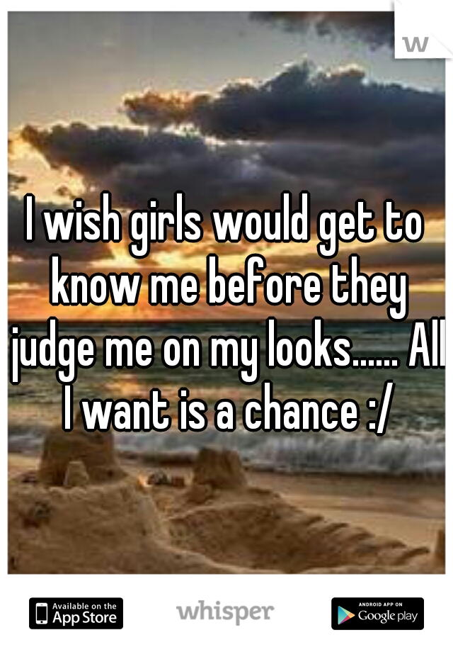 I wish girls would get to know me before they judge me on my looks...... All I want is a chance :/