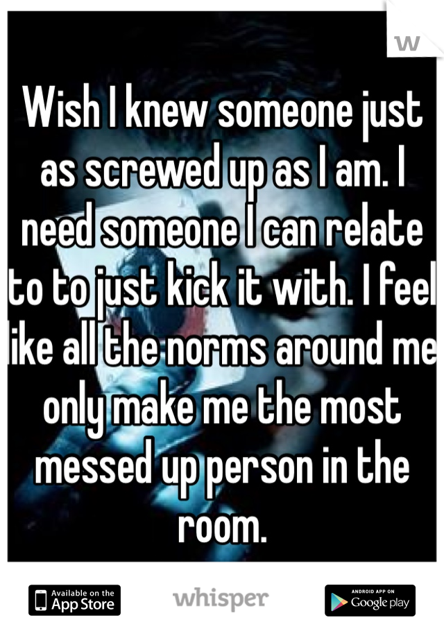 Wish I knew someone just as screwed up as I am. I need someone I can relate to to just kick it with. I feel like all the norms around me only make me the most messed up person in the room.