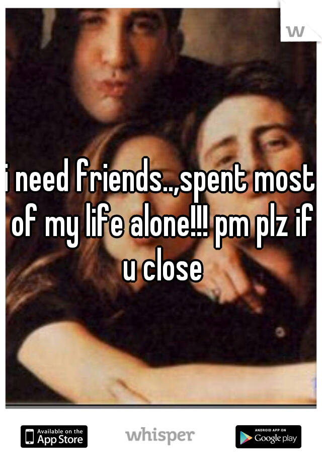 i need friends..,spent most of my life alone!!! pm plz if u close