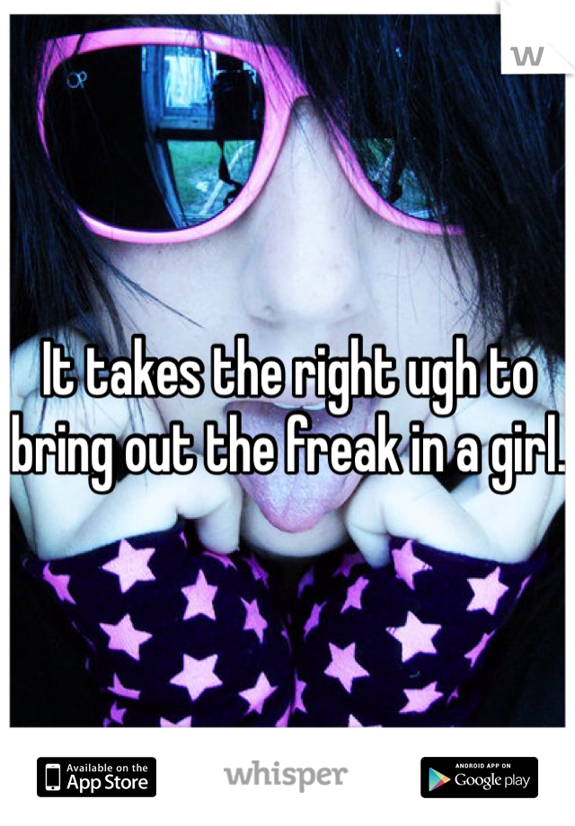 It takes the right ugh to bring out the freak in a girl. 