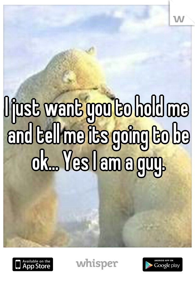 I just want you to hold me and tell me its going to be ok... Yes I am a guy.