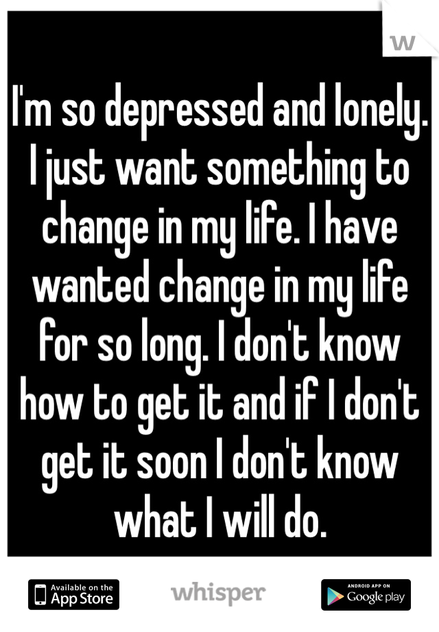 I'm so depressed and lonely. I just want something to change in my life. I have wanted change in my life for so long. I don't know how to get it and if I don't get it soon I don't know what I will do.