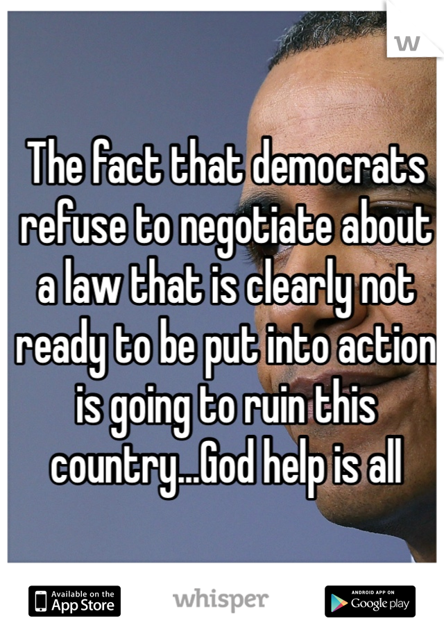The fact that democrats refuse to negotiate about a law that is clearly not ready to be put into action is going to ruin this country...God help is all 