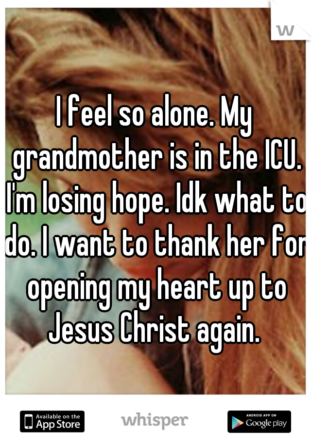 I feel so alone. My grandmother is in the ICU. I'm losing hope. Idk what to do. I want to thank her for opening my heart up to Jesus Christ again. 