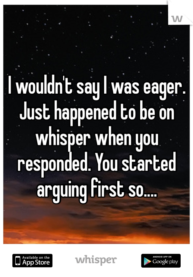 I wouldn't say I was eager. Just happened to be on whisper when you responded. You started arguing first so....