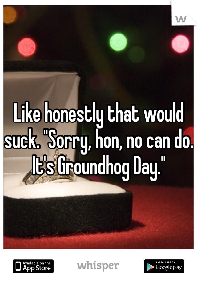 Like honestly that would suck. "Sorry, hon, no can do. It's Groundhog Day."