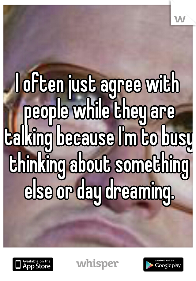 I often just agree with people while they are talking because I'm to busy thinking about something else or day dreaming.