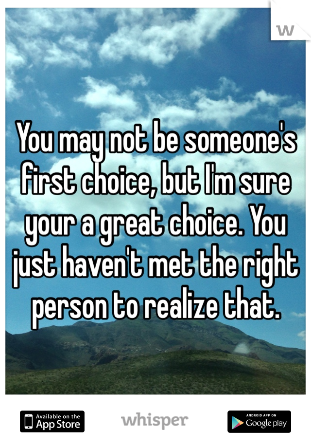 You may not be someone's first choice, but I'm sure your a great choice. You just haven't met the right person to realize that. 