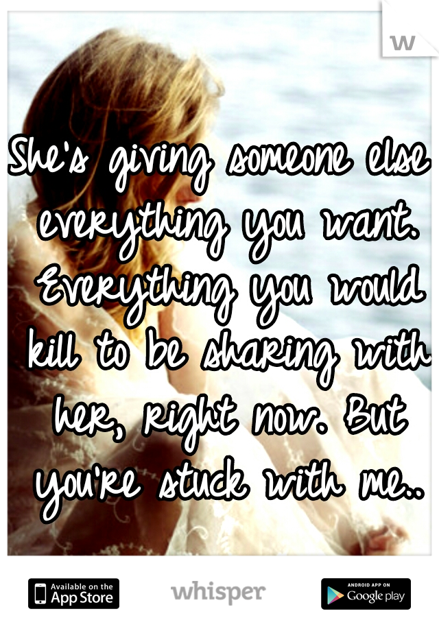She's giving someone else everything you want. Everything you would kill to be sharing with her, right now. But you're stuck with me..