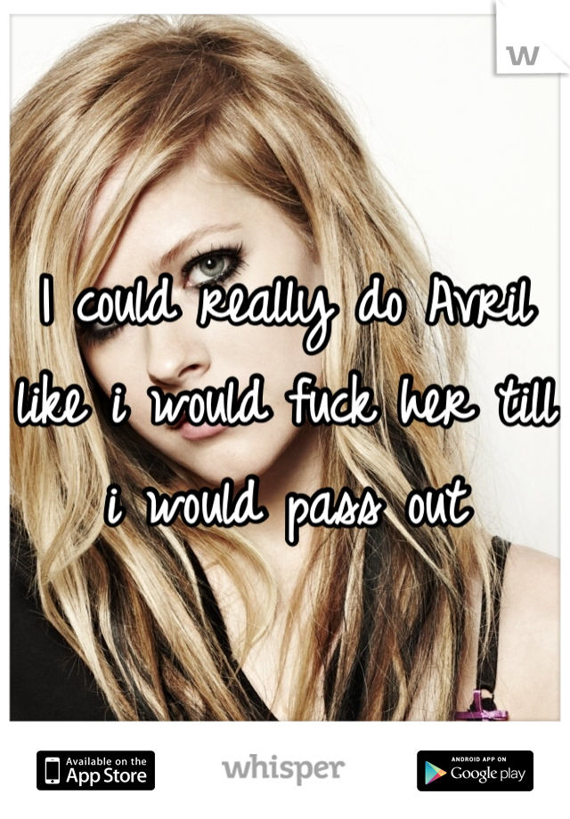 I could really do Avril like i would fuck her till i would pass out