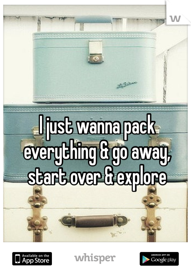 I just wanna pack everything & go away, start over & explore