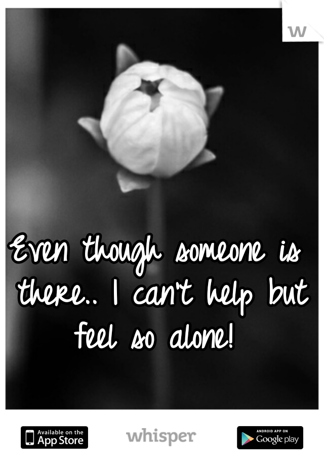 Even though someone is there.. I can't help but feel so alone! 