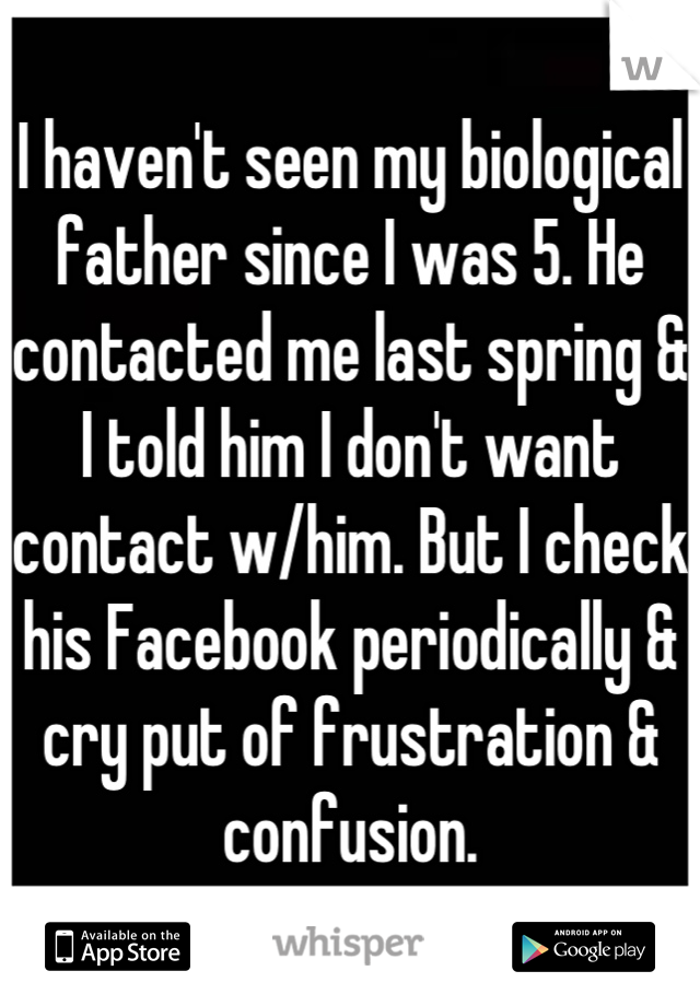 I haven't seen my biological father since I was 5. He contacted me last spring & I told him I don't want contact w/him. But I check his Facebook periodically & cry put of frustration & confusion.