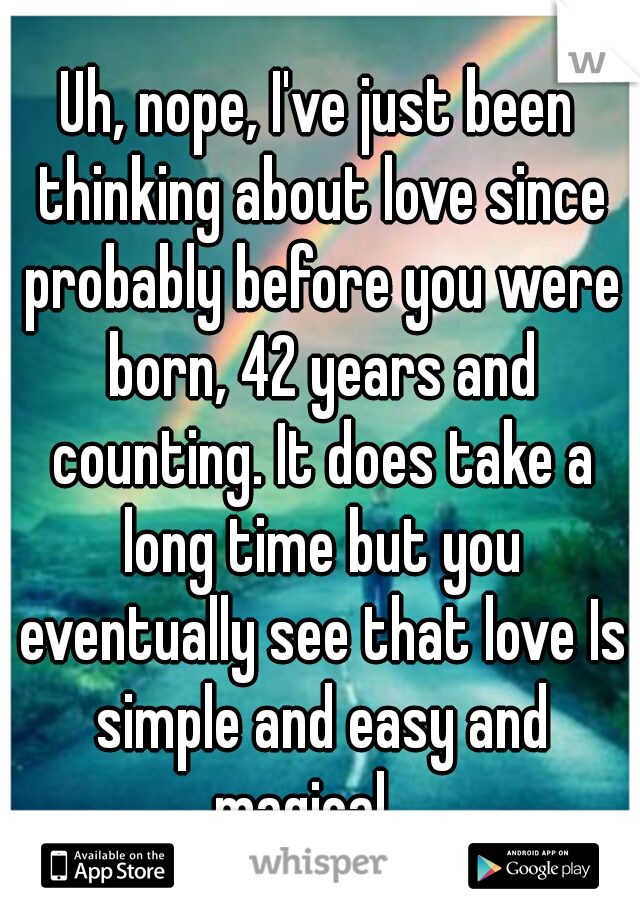 Uh, nope, I've just been thinking about love since probably before you were born, 42 years and counting. It does take a long time but you eventually see that love Is simple and easy and magical... 