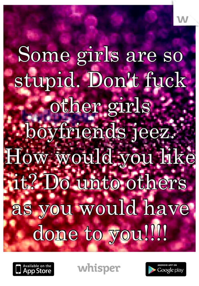 Some girls are so stupid. Don't fuck other girls boyfriends jeez. How would you like it? Do unto others as you would have done to you!!!! 