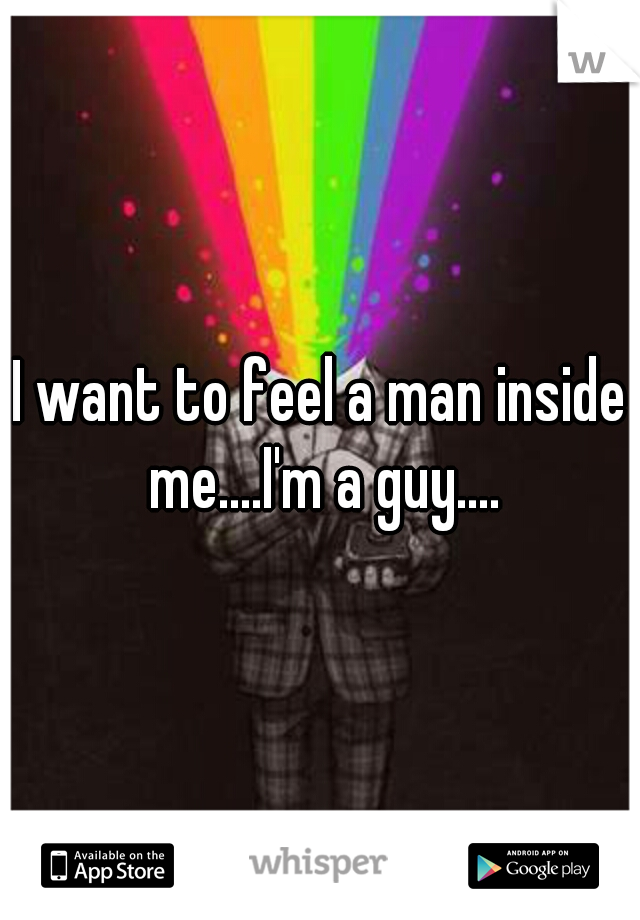 I want to feel a man inside me....I'm a guy....
